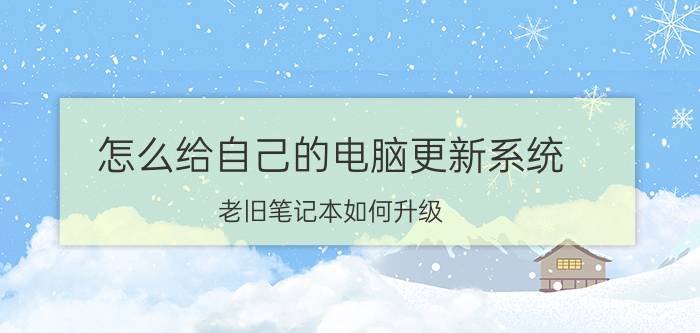 怎么给自己的电脑更新系统 老旧笔记本如何升级？或者没有投资的必要了？